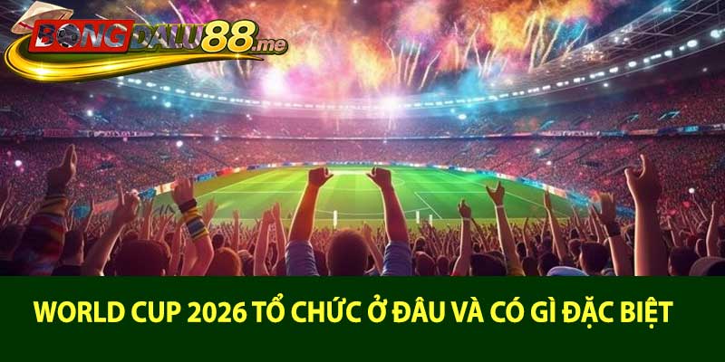 World Cup 2026 tổ chức ở đâu và có gì đặc biệt
